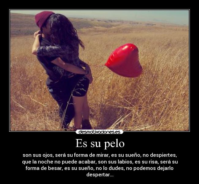 Es su pelo - son sus ojos, será su forma de mirar, es su sueño, no despiertes,
que la noche no puede acabar, son sus labios, es su risa, será su
forma de besar, es su sueño, no lo dudes, no podemos dejarlo
despertar...