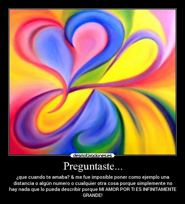 Preguntaste... - ¿que cuando te amaba? & me fue imposible poner como ejemplo una
distancia o algún numero o cualquier otra cosa porque simplemente no
hay nada que lo pueda describir porque MI AMOR POR TI ES INFINITAMENTE
GRANDE!♥