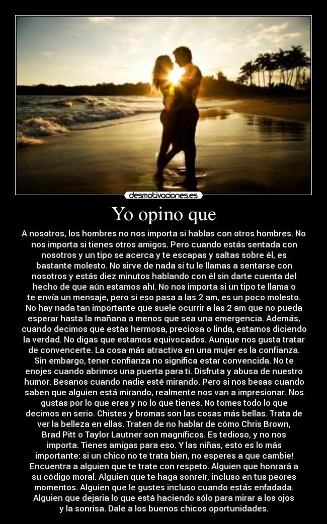 Yo opino que - A nosotros, los hombres no nos importa si hablas con otros hombres. No
nos importa si tienes otros amigos. Pero cuando estás sentada con
nosotros y un tipo se acerca y te escapas y saltas sobre él, es
bastante molesto. No sirve de nada si tu le llamas a sentarse con
nosotros y estás diez minutos hablando con él sin darte cuenta del
hecho de que aún estamos ahí. No nos importa si un tipo te llama o
te envía un mensaje, pero si eso pasa a las 2 am, es un poco molesto.
No hay nada tan importante que suele ocurrir a las 2 am que no pueda
esperar hasta la mañana a menos que sea una emergencia. Además,
cuando decimos que estàs hermosa, preciosa o linda, estamos diciendo
la verdad. No digas que estamos equivocados. Aunque nos gusta tratar
de convencerte. La cosa más atractiva en una mujer es la confianza.
Sin embargo, tener confianza no significa estar convencida. No te
enojes cuando abrimos una puerta para ti. Disfruta y abusa de nuestro
humor. Besanos cuando nadie esté mirando. Pero si nos besas cuando
saben que alguien está mirando, realmente nos van a impresionar. Nos
gustas por lo que eres y no lo que tienes. No tomes todo lo que
decimos en serio. Chistes y bromas son las cosas más bellas. Trata de
ver la belleza en ellas. Traten de no hablar de cómo Chris Brown,
Brad Pitt o Taylor Lautner son magníficos. Es tedioso, y no nos
importa. Tienes amigas para eso. Y las niñas, esto es lo más
importante: si un chico no te trata bien, no esperes a que cambie!
Encuentra a alguien que te trate con respeto. Alguien que honrará a
su código moral. Alguien que te haga sonreír, incluso en tus peores
momentos. Alguien que le gustes incluso cuando estás enfadada.
Alguien que dejaria lo que está haciendo sólo para mirar a los ojos
y la sonrisa. Dale a los buenos chicos oportunidades.
