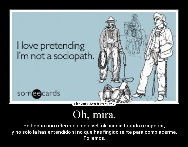 Oh, mira. - He hecho una referencia de nivel friki medio tirando a superior,
y no solo la has entendido si no que has fingido reirte para complacerme.
Follemos.