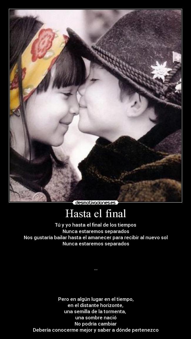 Hasta el final - Tú y yo hasta el final de los tiempos
Nunca estaremos separados
Nos gustaría bailar hasta el amanecer para recibir al nuevo sol
Nunca estaremos separados
...
Pero en algún lugar en el tiempo,
en el distante horizonte,
una semilla de la tormenta,
una sombre nació
No podría cambiar
Debería conocerme mejor y saber a dónde pertenezco