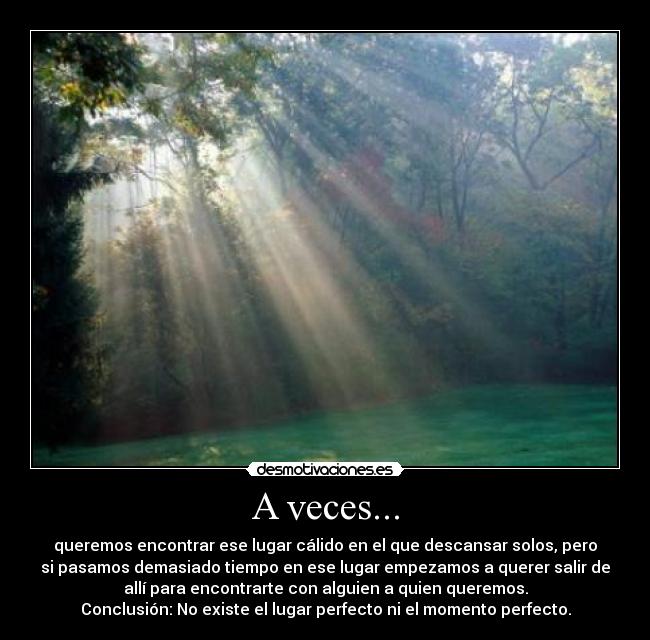 A veces... - queremos encontrar ese lugar cálido en el que descansar solos, pero
si pasamos demasiado tiempo en ese lugar empezamos a querer salir de
allí para encontrarte con alguien a quien queremos.
Conclusión: No existe el lugar perfecto ni el momento perfecto.