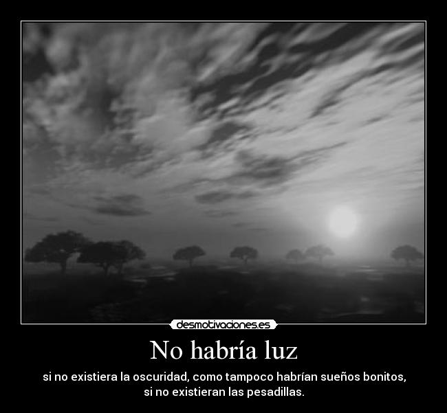 No habría luz - si no existiera la oscuridad, como tampoco habrían sueños bonitos,
si no existieran las pesadillas.