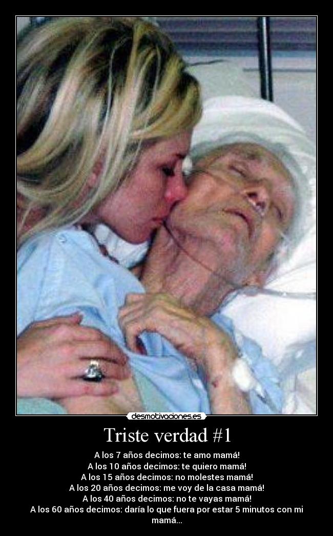 Triste verdad #1 - A los 7 años decimos: te amo mamá!
A los 10 años decimos: te quiero mamá!
A los 15 años decimos: no molestes mamá!
A los 20 años decimos: me voy de la casa mamá!
A los 40 años decimos: no te vayas mamá!
A los 60 años decimos: daría lo que fuera por estar 5 minutos con mi mamá...