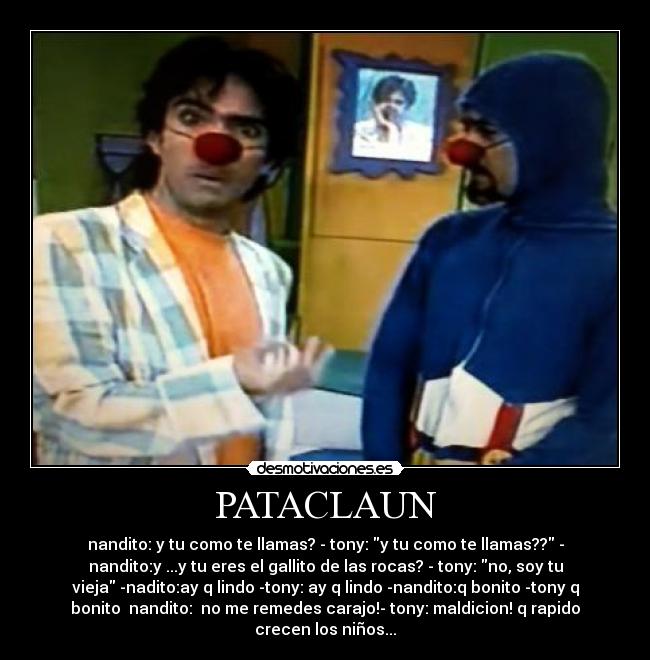 PATACLAUN - nandito: y tu como te llamas? - tony: y tu como te llamas?? -
nandito:y ...y tu eres el gallito de las rocas? - tony: no, soy tu
vieja -nadito:ay q lindo -tony: ay q lindo -nandito:q bonito -tony q
bonito nandito: no me remedes carajo!- tony: maldicion! q rapido
crecen los niños...