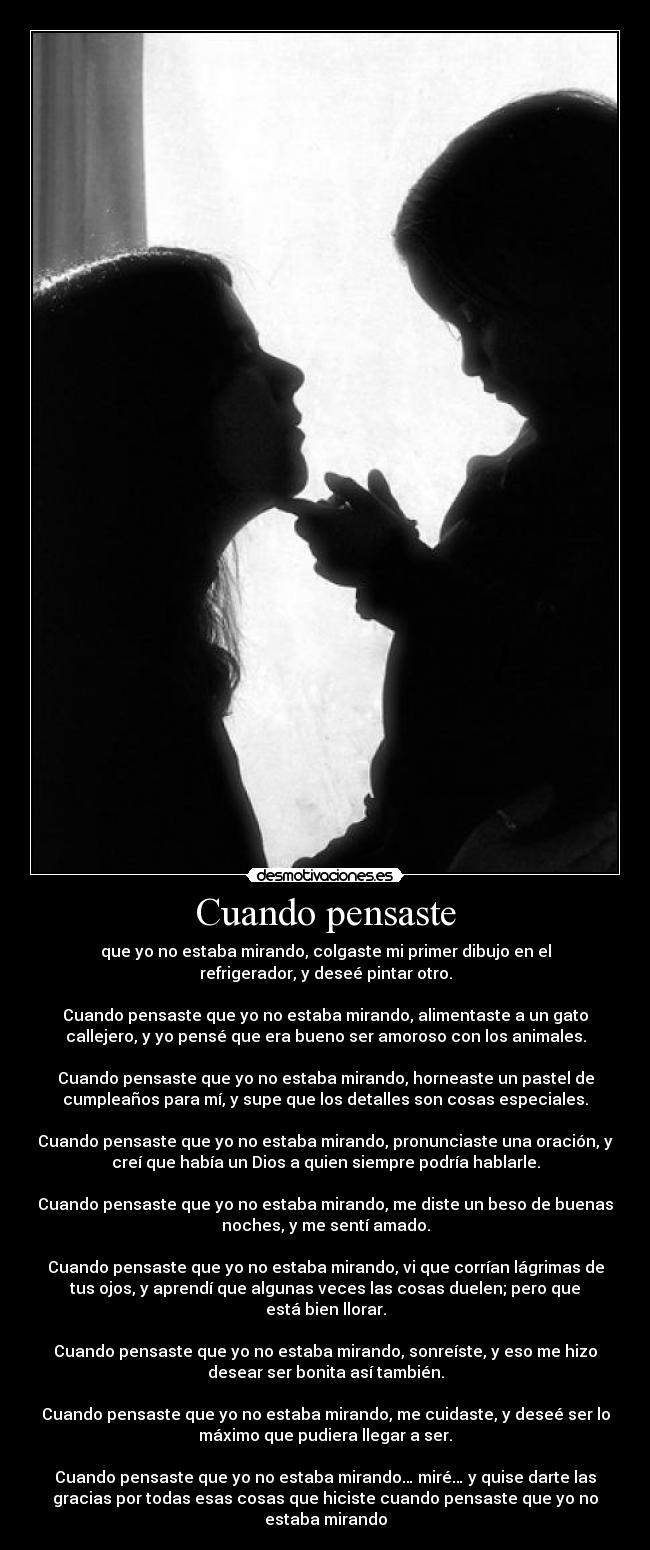 Cuando pensaste - que yo no estaba mirando, colgaste mi primer dibujo en el
refrigerador, y deseé pintar otro.

Cuando pensaste que yo no estaba mirando, alimentaste a un gato
callejero, y yo pensé que era bueno ser amoroso con los animales.

Cuando pensaste que yo no estaba mirando, horneaste un pastel de
cumpleaños para mí, y supe que los detalles son cosas especiales.

Cuando pensaste que yo no estaba mirando, pronunciaste una oración, y
creí que había un Dios a quien siempre podría hablarle.

Cuando pensaste que yo no estaba mirando, me diste un beso de buenas
noches, y me sentí amado.

Cuando pensaste que yo no estaba mirando, vi que corrían lágrimas de
tus ojos, y aprendí que algunas veces las cosas duelen; pero que
está bien llorar.

Cuando pensaste que yo no estaba mirando, sonreíste, y eso me hizo
desear ser bonita así también.

Cuando pensaste que yo no estaba mirando, me cuidaste, y deseé ser lo
máximo que pudiera llegar a ser.

Cuando pensaste que yo no estaba mirando… miré… y quise darte las
gracias por todas esas cosas que hiciste cuando pensaste que yo no
estaba mirando