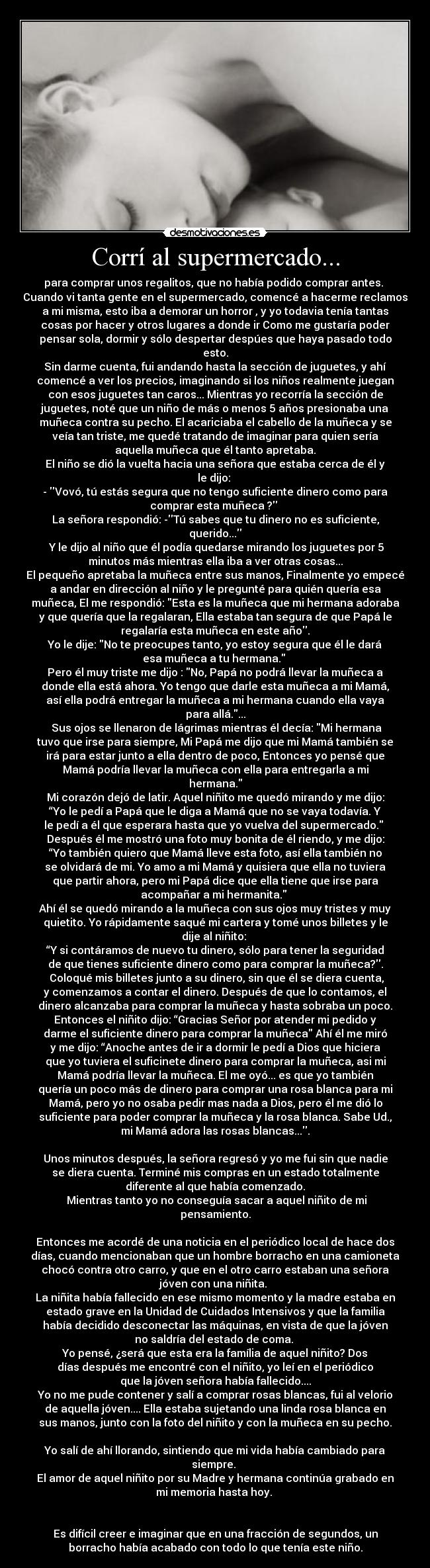 Corrí al supermercado... - para comprar unos regalitos, que no había podido comprar antes. 
Cuando vi tanta gente en el supermercado, comencé a hacerme reclamos
a mi misma, esto iba a demorar un horror , y yo todavia tenía tantas
cosas por hacer y otros lugares a donde ir Como me gustaría poder
pensar sola, dormir y sólo despertar despúes que haya pasado todo
esto.
Sin darme cuenta, fui andando hasta la sección de juguetes, y ahí
comencé a ver los precios, imaginando si los niños realmente juegan
con esos juguetes tan caros... Mientras yo recorría la sección de
juguetes, noté que un niño de más o menos 5 años presionaba una
muñeca contra su pecho. El acariciaba el cabello de la muñeca y se
veía tan triste, me quedé tratando de imaginar para quien sería
aquella muñeca que él tanto apretaba.
El niño se dió la vuelta hacia una señora que estaba cerca de él y
le dijo: 
- Vovó, tú estás segura que no tengo suficiente dinero como para
comprar esta muñeca ? 
La señora respondió: -Tú sabes que tu dinero no es suficiente,
querido...
 Y le dijo al niño que él podía quedarse mirando los juguetes por 5
minutos más mientras ella iba a ver otras cosas...
El pequeño apretaba la muñeca entre sus manos, Finalmente yo empecé
a andar en dirección al niño y le pregunté para quién quería esa
muñeca, El me respondió: Esta es la muñeca que mi hermana adoraba
y que quería que la regalaran, Ella estaba tan segura de que Papá le
regalaría esta muñeca en este año.
Yo le dije: No te preocupes tanto, yo estoy segura que él le dará
esa muñeca a tu hermana. 
Pero él muy triste me dijo : No, Papá no podrá llevar la muñeca a
donde ella está ahora. Yo tengo que darle esta muñeca a mi Mamá,
así ella podrá entregar la muñeca a mi hermana cuando ella vaya
para allá....
 Sus ojos se llenaron de lágrimas mientras él decía: Mi hermana
tuvo que irse para siempre, Mi Papá me dijo que mi Mamá también se
irá para estar junto a ella dentro de poco, Entonces yo pensé que
Mamá podría llevar la muñeca con ella para entregarla a mi
hermana.
Mi corazón dejó de latir. Aquel niñito me quedó mirando y me dijo:
“Yo le pedí a Papá que le diga a Mamá que no se vaya todavía. Y
le pedí a él que esperara hasta que yo vuelva del supermercado. 
Después él me mostró una foto muy bonita de él riendo, y me dijo:
“Yo también quiero que Mamá lleve esta foto, así ella también no
se olvidará de mi. Yo amo a mi Mamá y quisiera que ella no tuviera
que partir ahora, pero mi Papá dice que ella tiene que irse para
acompañar a mi hermanita. 
Ahí él se quedó mirando a la muñeca con sus ojos muy tristes y muy
quietito. Yo rápidamente saqué mi cartera y tomé unos billetes y le
dije al niñito: 
“Y si contáramos de nuevo tu dinero, sólo para tener la seguridad
de que tienes suficiente dinero como para comprar la muñeca?.
 Coloqué mis billetes junto a su dinero, sin que él se diera cuenta,
y comenzamos a contar el dinero. Después de que lo contamos, el
dinero alcanzaba para comprar la muñeca y hasta sobraba un poco.
Entonces el niñito dijo: “Gracias Señor por atender mi pedido y
darme el suficiente dinero para comprar la muñeca Ahí él me miró
y me dijo: “Anoche antes de ir a dormir le pedí a Dios que hiciera
que yo tuviera el suficinete dinero para comprar la muñeca, asi mi
Mamá podría llevar la muñeca. El me oyó... es que yo también
quería un poco más de dinero para comprar una rosa blanca para mi
Mamá, pero yo no osaba pedir mas nada a Dios, pero él me dió lo
suficiente para poder comprar la muñeca y la rosa blanca. Sabe Ud.,
mi Mamá adora las rosas blancas....

Unos minutos después, la señora regresó y yo me fui sin que nadie
se diera cuenta. Terminé mis compras en un estado totalmente
diferente al que había comenzado.
 Mientras tanto yo no conseguía sacar a aquel niñito de mi
pensamiento.

Entonces me acordé de una noticia en el periódico local de hace dos
días, cuando mencionaban que un hombre borracho en una camioneta
chocó contra otro carro, y que en el otro carro estaban una señora
jóven con una niñita. 
La niñita había fallecido en ese mismo momento y la madre estaba en
estado grave en la Unidad de Cuidados Intensivos y que la familia
había decidido desconectar las máquinas, en vista de que la jóven
no saldría del estado de coma. 
Yo pensé, ¿será que esta era la família de aquel niñito? Dos
días después me encontré con el niñito, yo leí en el periódico
que la jóven señora había fallecido....
Yo no me pude contener y salí a comprar rosas blancas, fui al velorio
de aquella jóven.... Ella estaba sujetando una linda rosa blanca en
sus manos, junto con la foto del niñito y con la muñeca en su pecho.

Yo salí de ahí llorando, sintiendo que mi vida había cambiado para
siempre. 
El amor de aquel niñito por su Madre y hermana continúa grabado en
mi memoria hasta hoy. 


Es difícil creer e imaginar que en una fracción de segundos, un
borracho había acabado con todo lo que tenía este niño.