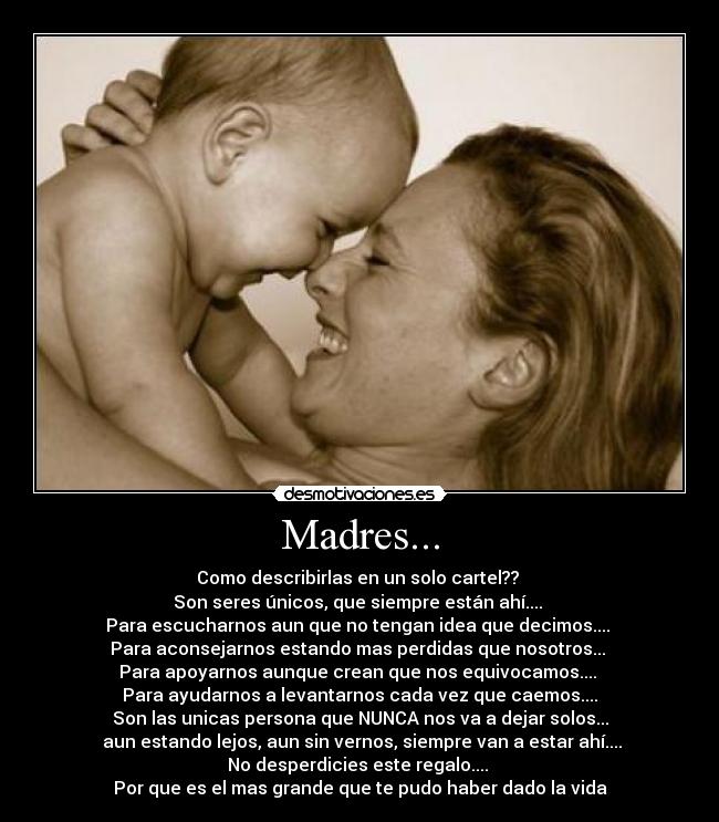 Madres... - Como describirlas en un solo cartel??
Son seres únicos, que siempre están ahí....
Para escucharnos aun que no tengan idea que decimos....
Para aconsejarnos estando mas perdidas que nosotros...
Para apoyarnos aunque crean que nos equivocamos....
Para ayudarnos a levantarnos cada vez que caemos....
Son las unicas persona que NUNCA nos va a dejar solos...
aun estando lejos, aun sin vernos, siempre van a estar ahí....
No desperdicies este regalo....
Por que es el mas grande que te pudo haber dado la vida