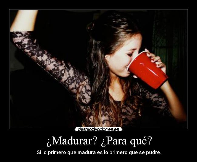 ¿Madurar? ¿Para qué? - Si lo primero que madura es lo primero que se pudre.