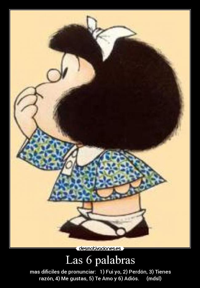 Las 6 palabras - mas dificiles de pronunciar: 1) Fui yo, 2) Perdón, 3) Tienes
razón, 4) Me gustas, 5) Te Amo y 6) Adiós. (mdsl)