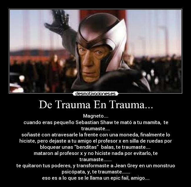 De Trauma En Trauma... - Magneto....
cuando eras pequeño Sebastian Shaw te mató a tu mamíta,  te
traumaste....
soñasté con atravesarle la frente con una moneda, finalmente lo
hiciste, pero dejaste a tu amigo el profesor x en silla de ruedas por
bloquear unas benditas  balas, te traumaste.... 
mataron al profesor x y no hiciste nada por evitarlo, te
traumaste.......
te quitaron tus poderes, y transformaste a Jean Grey en un monstruo
psicópata, y, te traumaste.......
eso es a lo que se le llama un epic fail, amigo....