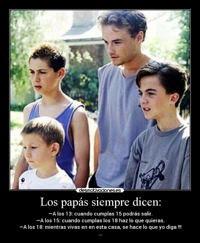Los papás siempre dicen: - —A los 13: cuando cumplas 15 podrás salir.
—A los 15: cuando cumplas los 18 haz lo que quieras.
—A los 18: mientras vivas en en esta casa, se hace lo que yo diga !!!
...
