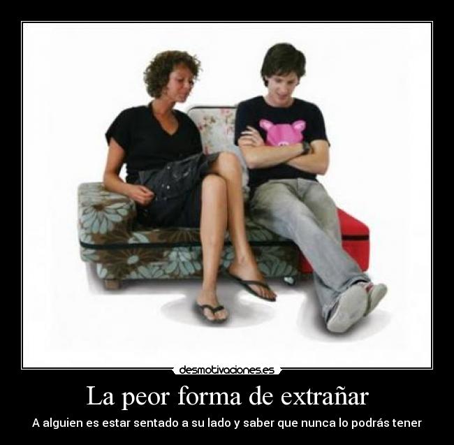 La peor forma de extrañar - A alguien es estar sentado a su lado y saber que nunca lo podrás tener