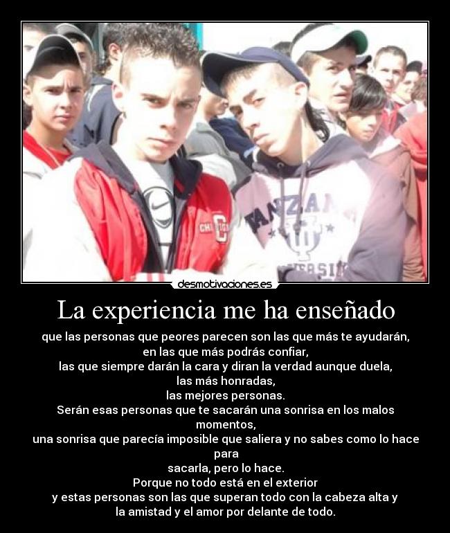 La experiencia me ha enseñado - que las personas que peores parecen son las que más te ayudarán,
en las que más podrás confiar,
las que siempre darán la cara y diran la verdad aunque duela,
las más honradas,
las mejores personas.
Serán esas personas que te sacarán una sonrisa en los malos momentos,
una sonrisa que parecía imposible que saliera y no sabes como lo hace  para
sacarla, pero lo hace.
Porque no todo está en el exterior
y estas personas son las que superan todo con la cabeza alta y
la amistad y el amor por delante de todo.