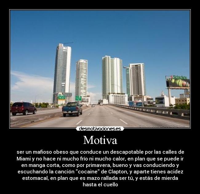 Motiva - ser un mafioso obeso que conduce un descapotable por las calles de
Miami y no hace ni mucho frío ni mucho calor, en plan que se puede ir
en manga corta, como por primavera, bueno y vas conduciendo y
escuchando la canción cocaine de Clapton, y aparte tienes acidez
estomacal, en plan que es mazo rallada ser tú, y estás de mierda
hasta el cuello