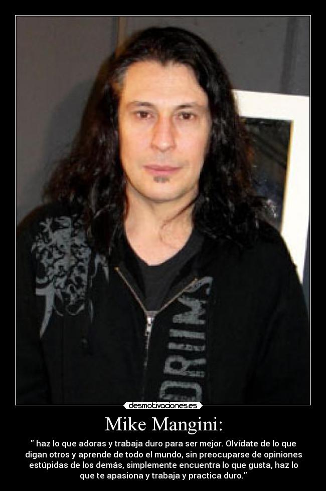 Mike Mangini: -  haz lo que adoras y trabaja duro para ser mejor. Olvídate de lo que
digan otros y aprende de todo el mundo, sin preocuparse de opiniones
estúpidas de los demás, simplemente encuentra lo que gusta, haz lo
que te apasiona y trabaja y practica duro.