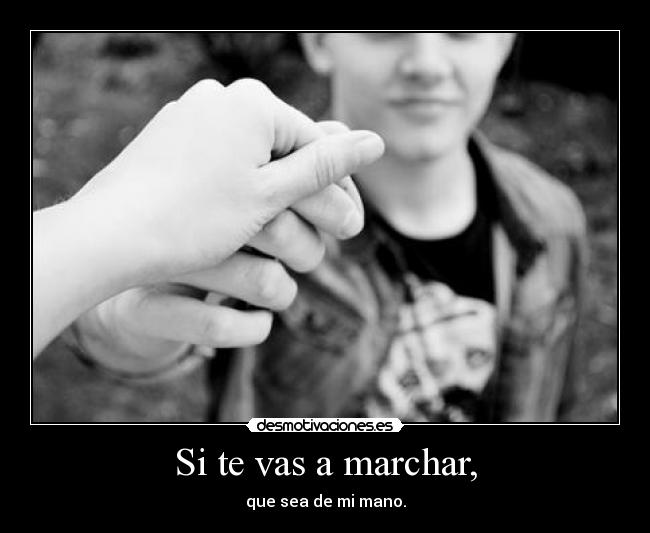 Si te vas a marchar, - que sea de mi mano.