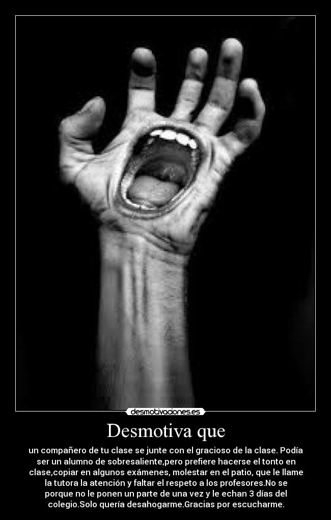 Desmotiva que - un compañero de tu clase se junte con el gracioso de la clase. Podía
ser un alumno de sobresaliente,pero prefiere hacerse el tonto en
clase,copiar en algunos exámenes, molestar en el patio, que le llame
la tutora la atención y faltar el respeto a los profesores.No se
porque no le ponen un parte de una vez y le echan 3 días del
colegio.Solo quería desahogarme.Gracias por escucharme.