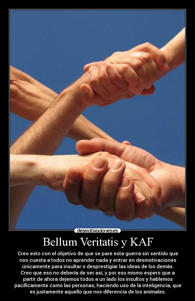 Bellum Veritatis y KAF - Creo esto con el objetivo de que se pare esta guerra sin sentido que
nos cuesta a todos no aprender nada y entrar en desmotivaciones
únicamente para insultar o desprestigiar las ideas de los demás.
Creo que eso no debería de ser así, y por eso mismo espero que a
partir de ahora dejemos todos a un lado los insultos y hablemos
pacíficamente como las personas, haciendo uso de la inteligencia, que
es justamente aquello que nos diferencia de los animales.