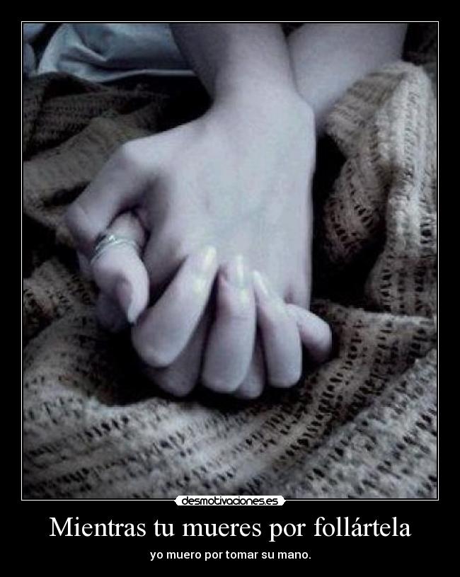 Mientras tu mueres por follártela - yo muero por tomar su mano.