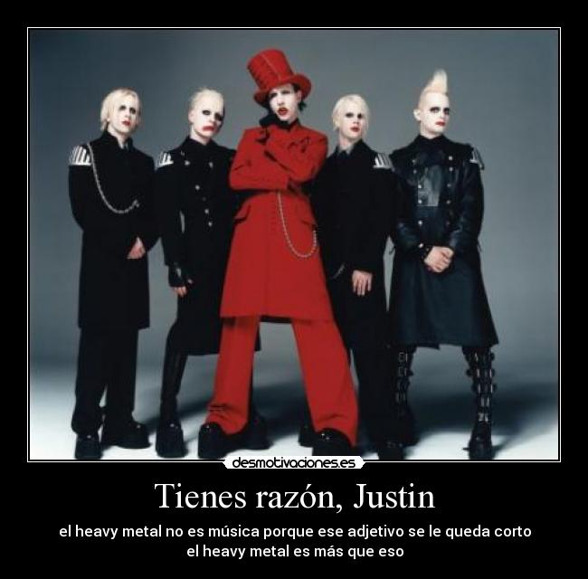 Tienes razón, Justin - el heavy metal no es música porque ese adjetivo se le queda corto
el heavy metal es más que eso