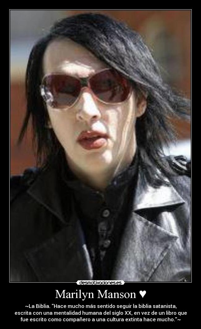 Marilyn Manson ♥ - ~La Biblia. Hace mucho más sentido seguir la biblia satanista,
escrita con una mentalidad humana del siglo XX, en vez de un libro que
fue escrito como compañero a una cultura extinta hace mucho.~
