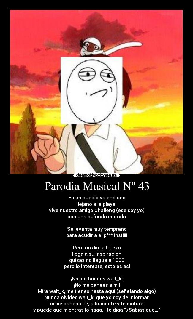 Parodia Musical Nº 43 - En un pueblo valenciano
lejano a la playa
vive nuestro amigo Challeng (ese soy yo)
con una bufanda morada
Se levanta muy temprano
para acudir a el p*** instiiii
Pero un dia la triteza
llega a su inspiracion
quizas no llegue a 1000
pero lo intentaré, esto es asi
¡No me banees walt_k!
¡No me banees a mi!
Mira walt_k, me tienes hasta aqui (señalando algo)
Nunca olvides walt_k, que yo soy de informar
si me baneas iré, a buscarte y te mataré
y puede que mientras lo haga... te diga ¿Sabias que...