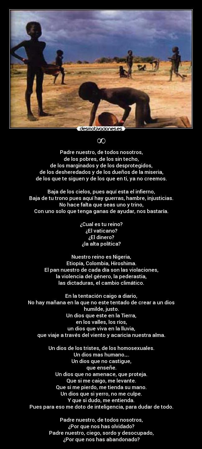 ∞ - Padre nuestro, de todos nosotros,
de los pobres, de los sin techo,
de los marginados y de los desprotegidos,
de los desheredados y de los dueños de la miseria,
de los que te siguen y de los que en ti, ya no creemos.

Baja de los cielos, pues aquí esta el infierno,
Baja de tu trono pues aquí hay guerras, hambre, injusticias.
No hace falta que seas uno y trino,
Con uno solo que tenga ganas de ayudar, nos bastaría.

¿Cual es tu reino?
¿El vaticano?
¿El dinero?
¿la alta política?

Nuestro reino es Nigeria,
Etiopía, Colombia, Hiroshima.
El pan nuestro de cada día son las violaciones,
la violencia del género, la pederastia,
las dictaduras, el cambio climático.

En la tentación caigo a diario,
No hay mañana en la que no este tentado de crear a un dios
humilde, justo.
Un dios que este en la Tierra,
en los valles, los ríos,
un dios que viva en la lluvia,
que viaje a través del viento y acaricia nuestra alma.

Un dios de los tristes, de los homosexuales.
Un dios mas humano….
Un dios que no castigue,
que enseñe.
Un dios que no amenace, que proteja.
Que si me caigo, me levante.
Que si me pierdo, me tienda su mano.
Un dios que si yerro, no me culpe.
Y que si dudo, me entienda.
Pues para eso me doto de inteligencia, para dudar de todo.

Padre nuestro, de todos nosotros,
¿Por que nos has olvidado?
Padre nuestro, ciego, sordo y desocupado,
¿Por que nos has abandonado?