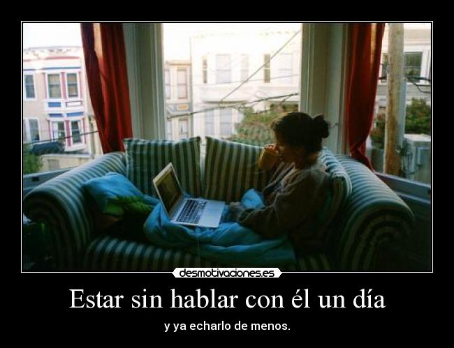 Estar sin hablar con él un día - y ya echarlo de menos.