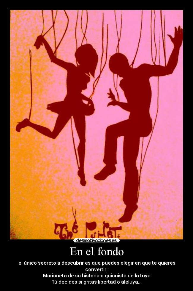 En el fondo - el único secreto a descubrir es que puedes elegir en que te quieres convertir :
Marioneta de su historia o guionista de la tuya
Tú decides si gritas libertad o aleluya...