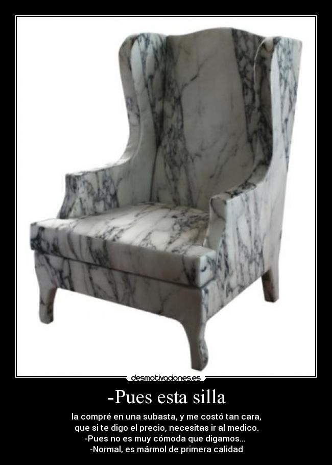 -Pues esta silla - la compré en una subasta, y me costó tan cara,
que si te digo el precio, necesitas ir al medico.
-Pues no es muy cómoda que digamos...
-Normal, es mármol de primera calidad