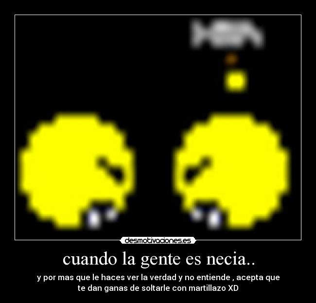 cuando la gente es necia.. - y por mas que le haces ver la verdad y no entiende , acepta que
te dan ganas de soltarle con martillazo XD