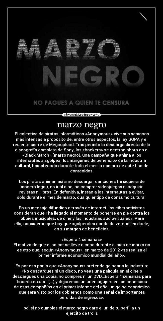 marzo negro - El colectivo de piratas informáticos «Anonymous» vive sus semanas
más intensas a propósito de, entre otros aspectos, la ley SOPA y el
reciente cierre de Megaupload. Tras permitir la descarga directa de la
discografía completa de Sony, los «hackers» se centran ahora en el
«Black March» (marzo negro), una campaña que anima a los
internautas a «golpear los márgenes de beneficio» de la industria
cultural, boicoteando durante todo el mes la compra de este tipo de
contenidos.

Los piratas animan así a no descargar canciones (ni siquiera de
manera legal), no ir al cine, no comprar videojuegos ni adquirir
revistas ni libros. En defenitiva, instan a los internautas a evitar,
solo durante el mes de marzo, cualquier tipo de consumo cultural.

En un mensaje difundido a través de internet, los ciberactivistas
consideran que «ha llegado el momento de ponerse en pie contra los
lobbies musicales, de cine y las industrias audiovisuales». Para
ello, consideran que hay que «golpearles donde de verdad les duele,
en su margen de beneficio».

«Espera 4 semanas»
El motivo de que el boicot se lleve a cabo durante el mes de marzo no
es otro que, según «Anonymous», en marzo de 2012 «se realiza el
primer informe económico mundial del año».

Es por eso por lo que «Anonymous» pretende golpear a la industria:
«No descargues ni un disco, no veas una película en el cine o
descargues una copia, no compres ni un DVD...Espera 4 semanas para
hacerlo en abril (...) y dejaremos un buen agujero en los beneficios
de esas compañías en el primer informe del año, un golpe económico
que será visto por los gobiernos como una señal de importantes
pérdidas de ingresos».

pd. si no cumples el marzo negro dare el url de tu perfil a un
ejercito de trolls