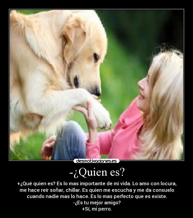 -¿Quien es? - +¿Qué quien es? Es lo mas importante de mi vida. Lo amo con locura,
me hace reír soñar, chillar. Es quien me escucha y me da consuelo
cuando nadie mas lo hace. Es lo mas perfecto que es existe.
-¿Es tu mejor amigo?
+Sí, mi perro.