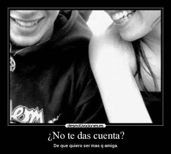 ¿No te das cuenta? - De que quiero ser mas q amiga.