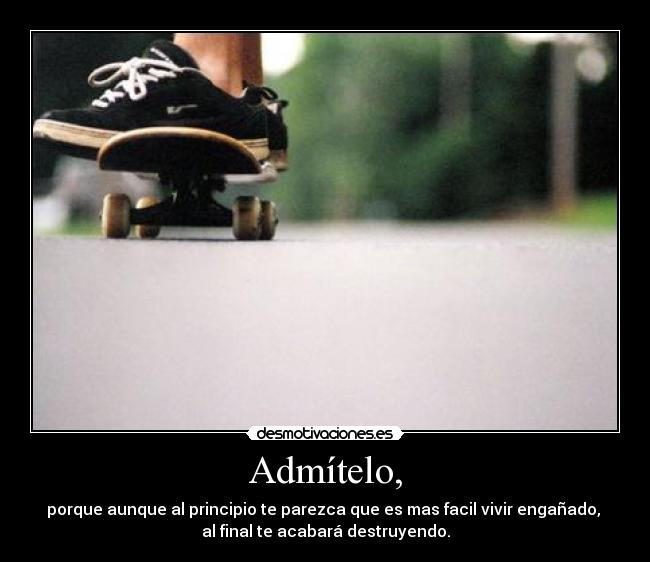 Admítelo, - porque aunque al principio te parezca que es mas facil vivir engañado,
al final te acabará destruyendo.