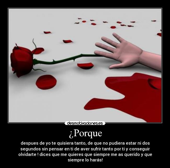 ¿Porque - despues de yo te quisiera tanto, de que no pudiera estar ni dos
segundos sin pensar en ti de aver sufrir tanto por ti y conseguir
olvidarte ! dices que me quieres que siempre me as querido y que
siempre lo harás!