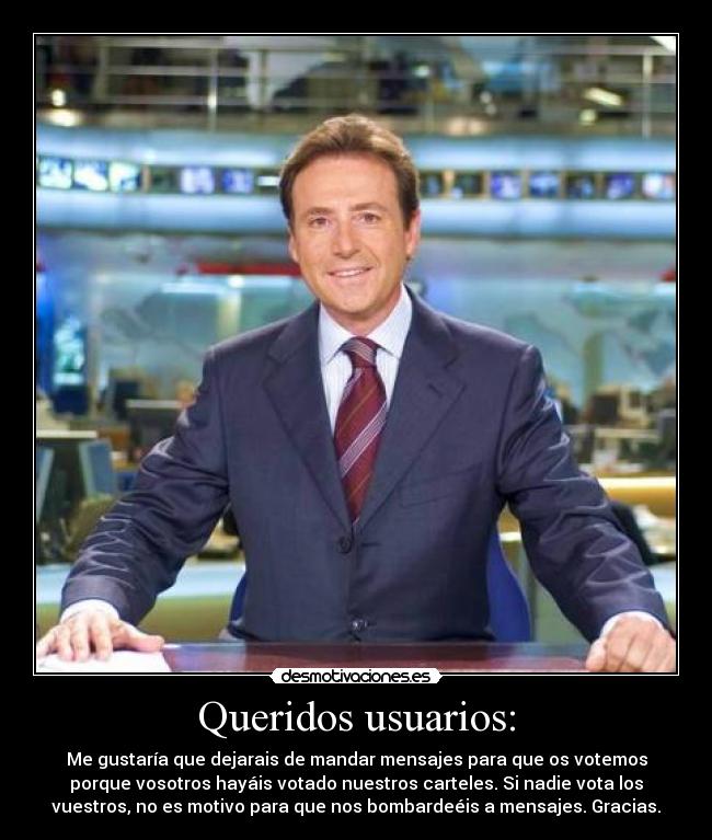 Queridos usuarios: - Me gustaría que dejarais de mandar mensajes para que os votemos
porque vosotros hayáis votado nuestros carteles. Si nadie vota los
vuestros, no es motivo para que nos bombardeéis a mensajes. Gracias.