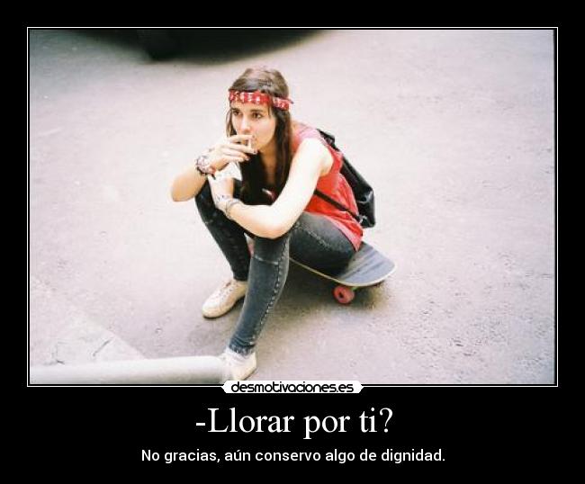 -Llorar por ti? - No gracias, aún conservo algo de dignidad.