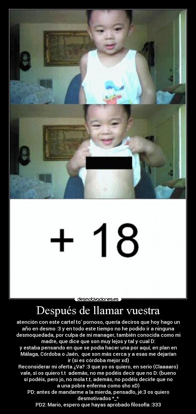 Después de llamar vuestra - atención con este cartel to pornoso, quería deciros que hoy hago un
año en desmo :3 y en todo este tiempo no he podido ir a ninguna
desmoquedada, por culpa de mi manager, también conocida como mi
madre, que dice que son muy lejos y tal y cual D:
y estaba pensando en que se podía hacer una por aquí, en plan en
Málaga, Córdoba o Jaén,  que son más cerca y a esas me dejarían
ir (si es córdoba mejor xd)
Reconsiderar mi oferta ¿Va? :3 que yo os quiero, en serio (Claaaaro)
vale, sí os quiero t.t  además, no me podéis decir que no D: (bueno
sí podéis, pero jo, no mola t.t, además, no podéis decirle que no
a una pobre enferma como sho xD)
PD: antes de mandarme a la mierda, pensadlo, jé:3 os quiero
desmotivados *_*
PD2: Mario, espero que hayas aprobado filosofía :333