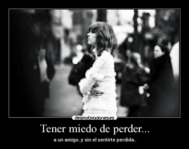 Tener miedo de perder... - a un amigo..y sin el sentirte perdida..