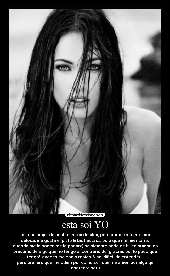 esta soi YO - soi una mujer de sentimientos debiles, pero caracter fuerte, soi
celosa, me gusta el pisto & las fiestas... odio que me mientan &
cuando me la hacen me la pagan:) no siempre ando de buen humor, no
presumo de algo que no tengo al contrario doi gracias por lo poco que
tengo!  aveces me enojo rapido & soi dificil de entender...
pero prefiero que me odien por como soi, que me amen por algo qe
aparento ser:)
