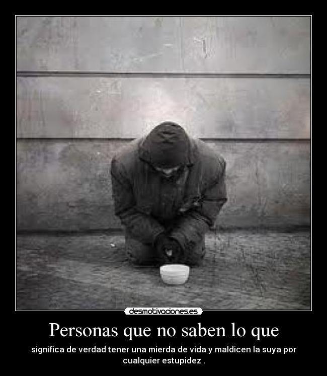 Personas que no saben lo que - significa de verdad tener una mierda de vida y maldicen la suya por
cualquier estupidez .