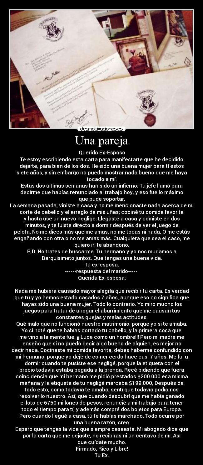 Una pareja - Querido Ex-Esposo
Te estoy escribiendo esta carta para manifestarte que he decidido
dejarte, para bien de los dos. He sido una buena mujer para tí estos
siete años, y sin embargo no puedo mostrar nada bueno que me haya
tocado a mí.
Estas dos últimas semanas han sido un infierno: Tu jefe llamó para
decirme que habías renunciado al trabajo hoy, y eso fue lo máximo
que pude soportar.
La semana pasada, viniste a casa y no me mencionaste nada acerca de mi
corte de cabello y el arreglo de mis uñas; cociné tu comida favorita
y hasta usé un nuevo negligé. Llegaste a casa y comiste en dos
minutos, y te fuiste directo a dormir después de ver el juego de
pelota. No me dices más que me amas, no me tocas ni nada. O me estás
engañando con otra o no me amas más. Cualquiera que sea el caso, me
quiero ir, te abandono.
P.D. No trates de buscarme. Tu hermano y yo nos mudamos a
Barquisimeto juntos. Que tengas una buena vida.
Tu ex-esposa.
------respuesta del marido-----
Querida Ex-esposa:
Nada me hubiera causado mayor alegría que recibir tu carta. Es verdad
que tú y yo hemos estado casados 7 años, aunque eso no significa que
hayas sido una buena mujer. Todo lo contrario. Yo miro mucho los
juegos para tratar de ahogar el aburrimiento que me causan tus
constantes quejas y malas actitudes.
Qué malo que no funcionó nuestro matrimonio, porque yo si te amaba.
Yo si noté que te habías cortado tu cabello, y la primera cosa que
me vino a la mente fue: ¡¡¡Luce como un hombre!!! Pero mi madre me
enseñó que si no puedo decir algo bueno de alguien, es mejor no
decir nada. Cocinaste mi comida favorita, debes haberme confundido con
mi hermano, porque yo dejé de comer cerdo hace casi 7 años. Me fui a
dormir cuando te pusiste ese negligé, porque la etiqueta con el
precio todavía estaba pegada a la prenda. Recé pidiendo que fuera
coincidencia que mi hermano me pidió prestados $200.000 esa misma
mañana y la etiqueta de tu negligé marcaba $199.000, Después de
todo esto, como todavía te amaba, sentí que todavía podíamos
resolver lo nuestro. Así, que cuando descubrí que me había ganado
el loto de 6750 millones de pesos, renuncié a mi trabajo para tener
todo el tiempo para tí, y además compré dos boletos para Europa.
Pero cuando llegué a casa, tú te habías marchado. Todo ocurre por
una buena razón, creo.
Espero que tengas la vida que siempre deseaste. Mi abogado dice que
por la carta que me dejaste, no recibirás ni un centavo de mí. Así
que cuídate mucho.
Firmado, Rico y Libre!
Tu Ex.