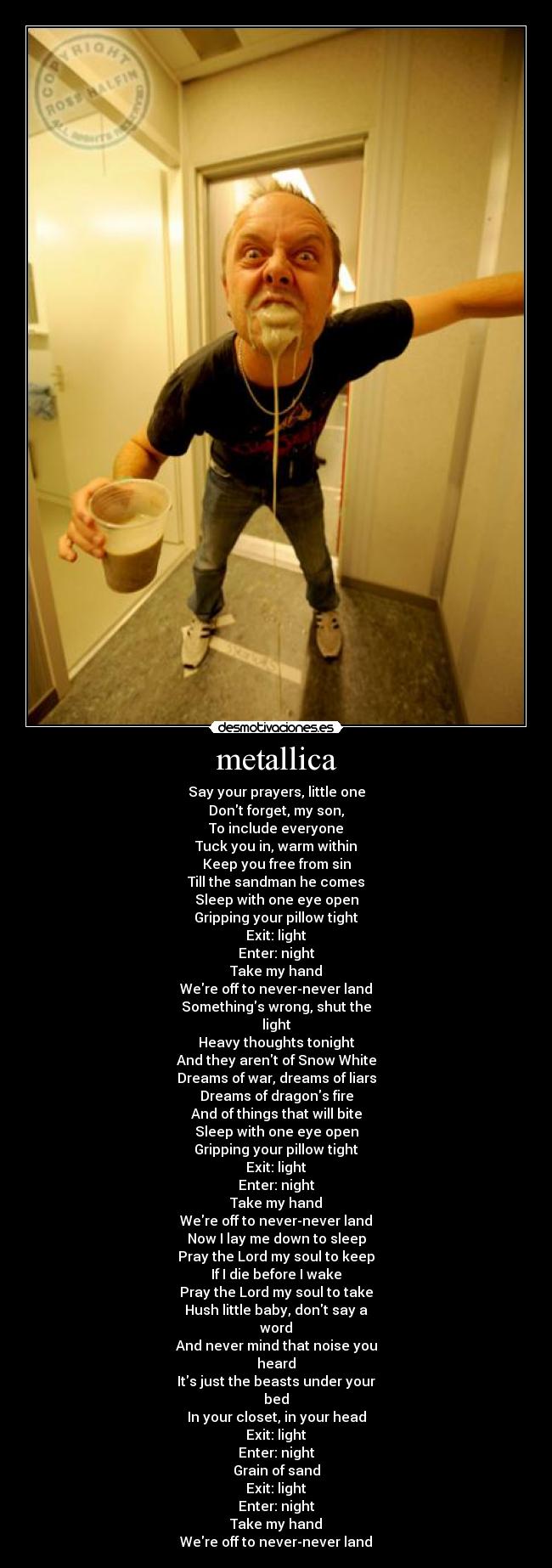 metallica - Say your prayers, little one
Dont forget, my son,
To include everyone
Tuck you in, warm within
Keep you free from sin
Till the sandman he comes
Sleep with one eye open
Gripping your pillow tight
Exit: light
Enter: night
Take my hand
Were off to never-never land
Somethings wrong, shut the
light
Heavy thoughts tonight
And they arent of Snow White
Dreams of war, dreams of liars
Dreams of dragons fire
And of things that will bite
Sleep with one eye open
Gripping your pillow tight
Exit: light
Enter: night
Take my hand
Were off to never-never land
Now I lay me down to sleep
Pray the Lord my soul to keep
If I die before I wake
Pray the Lord my soul to take
Hush little baby, dont say a
word
And never mind that noise you
heard
Its just the beasts under your
bed
In your closet, in your head
Exit: light
Enter: night
Grain of sand
Exit: light
Enter: night
Take my hand
Were off to never-never land
