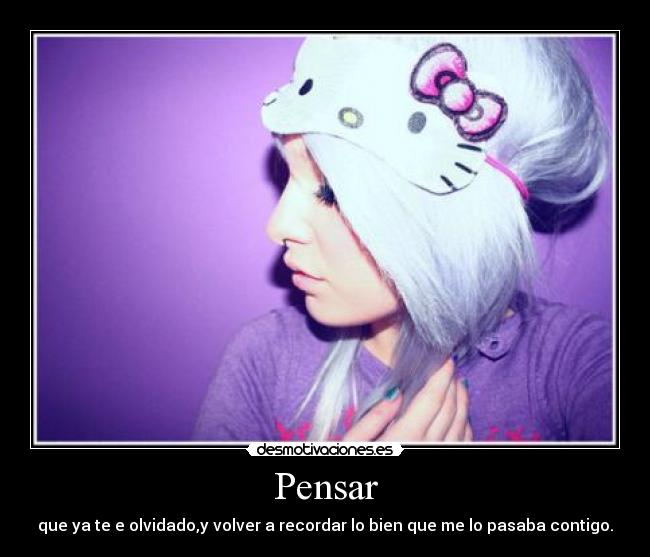 Pensar - que ya te e olvidado,y volver a recordar lo bien que me lo pasaba contigo.