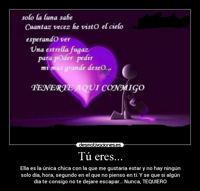 Tú eres... - Ella es la única chica con la que me gustaría estar y no hay ningún
solo día, hora, segundo en el que no pienso en ti. Y se que si algún
día te consigo no te dejare escapar... Nunca, TEQUIERO