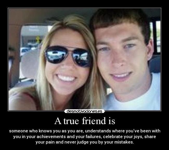 A true friend is - someone who knows you as you are, understands where youve been with
you in your achievements and your failures, celebrate your joys, share
your pain and never judge you by your mistakes.