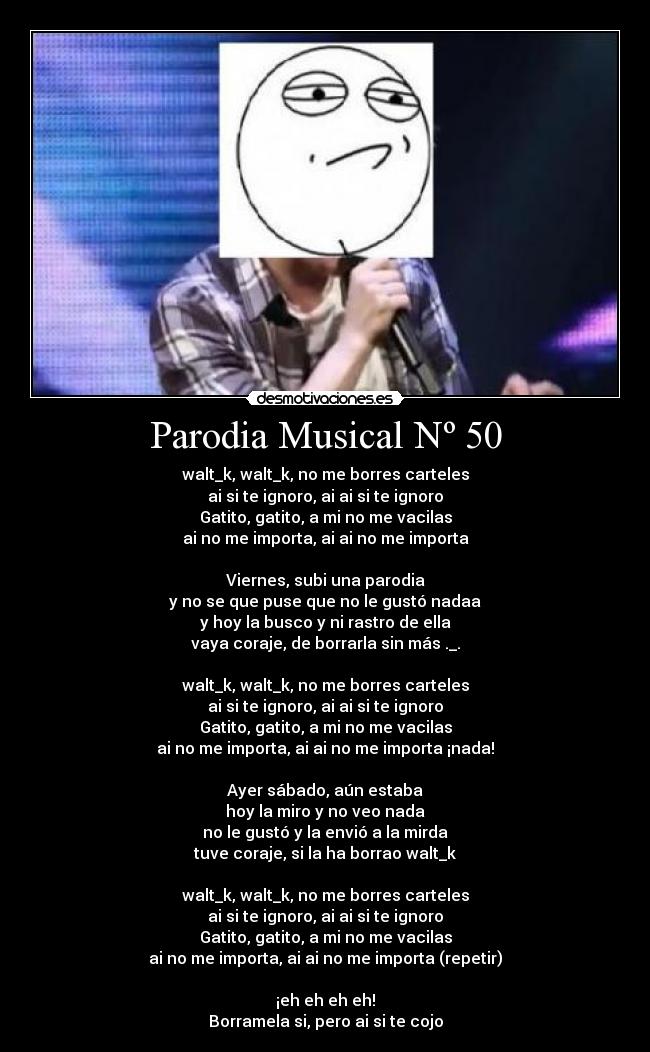 Parodia Musical Nº 50 - walt_k, walt_k, no me borres carteles
ai si te ignoro, ai ai si te ignoro
Gatito, gatito, a mi no me vacilas
ai no me importa, ai ai no me importa

Viernes, subi una parodia
y no se que puse que no le gustó nadaa
y hoy la busco y ni rastro de ella
vaya coraje, de borrarla sin más ._.

walt_k, walt_k, no me borres carteles
ai si te ignoro, ai ai si te ignoro
Gatito, gatito, a mi no me vacilas
ai no me importa, ai ai no me importa ¡nada!

Ayer sábado, aún estaba
hoy la miro y no veo nada
no le gustó y la envió a la mirda
tuve coraje, si la ha borrao walt_k

walt_k, walt_k, no me borres carteles
ai si te ignoro, ai ai si te ignoro
Gatito, gatito, a mi no me vacilas
ai no me importa, ai ai no me importa (repetir)

¡eh eh eh eh!
Borramela si, pero ai si te cojo