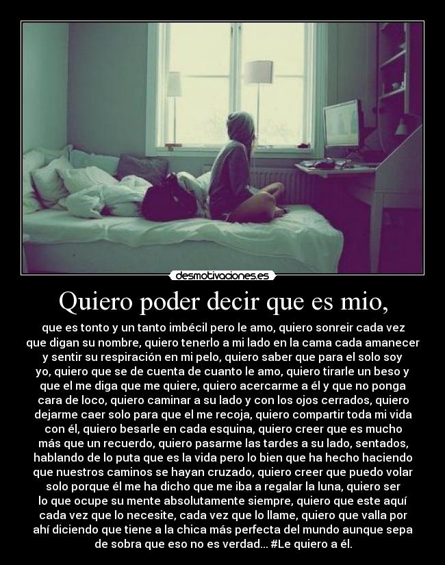 Quiero poder decir que es mio, - que es tonto y un tanto imbécil pero le amo, quiero sonreir cada vez
que digan su nombre, quiero tenerlo a mi lado en la cama cada amanecer
y sentir su respiración en mi pelo, quiero saber que para el solo soy
yo, quiero que se de cuenta de cuanto le amo, quiero tirarle un beso y
que el me diga que me quiere, quiero acercarme a él y que no ponga
cara de loco, quiero caminar a su lado y con los ojos cerrados, quiero
dejarme caer solo para que el me recoja, quiero compartir toda mi vida
con él, quiero besarle en cada esquina, quiero creer que es mucho
más que un recuerdo, quiero pasarme las tardes a su lado, sentados,
hablando de lo puta que es la vida pero lo bien que ha hecho haciendo
que nuestros caminos se hayan cruzado, quiero creer que puedo volar
solo porque él me ha dicho que me iba a regalar la luna, quiero ser
lo que ocupe su mente absolutamente siempre, quiero que este aquí
cada vez que lo necesite, cada vez que lo llame, quiero que valla por
ahí diciendo que tiene a la chica más perfecta del mundo aunque sepa
de sobra que eso no es verdad... #Le quiero a él.